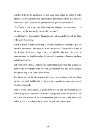 livelihood should be protected. At the same time, there are often broader
interests in development and environment protection, which also must be
considered. It is a question of appropriate due process and balance.

“The forest is our home, our laboratory, our hospital, our university. It is
the source of the knowledge we need to survive.”

Jose Gonzalvez, Coordinator, Federation of Indigenous People of the State
of Bolivar, Venezuela.

Much of South American country is swathed in tropical rainforests e.g. the
Amazon rainforests. The Imataca forest reserve of Venezuela is home to
five Indian tribes and a huge variety of wildlife. For over 30 years, in
recognition of its fragility and environmental importance, Imataca has been
a protected reserve.

But once upon a time, Imataca was under threat (including the indigenous
people who live there) from the very government that had been charged
with protecting it for future generations.

The forest, and all the life that depended upon it, was about to be sacrificed
for the potential wealth that lay below the ground-enormous reserves of
gold and diamonds.

That is when Earth Action, a global network for the environment, peace
and social justice intervened to create a vast global action on Imataca. I do
not know the results of such intervention, yet we can safely assert that
global action is very often futile, when natural factors intervene.




                                      318
 