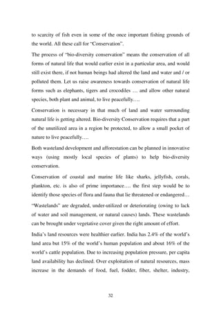 to scarcity of fish even in some of the once important fishing grounds of
the world. All these call for “Conservation”.

The process of “bio-diversity conservation” means the conservation of all
forms of natural life that would earlier exist in a particular area, and would
still exist there, if not human beings had altered the land and water and / or
polluted them. Let us raise awareness towards conservation of natural life
forms such as elephants, tigers and crocodiles … and allow other natural
species, both plant and animal, to live peacefully….

Conservation is necessary in that much of land and water surrounding
natural life is getting altered. Bio-diversity Conservation requires that a part
of the unutilized area in a region be protected, to allow a small pocket of
nature to live peacefully….

Both wasteland development and afforestation can be planned in innovative
ways (using mostly local species of plants) to help bio-diversity
conservation.

Conservation of coastal and marine life like sharks, jellyfish, corals,
plankton, etc. is also of prime importance…. the first step would be to
identify those species of flora and fauna that lie threatened or endangered…

“Wastelands” are degraded, under-utilized or deteriorating (owing to lack
of water and soil management, or natural causes) lands. These wastelands
can be brought under vegetative cover given the right amount of effort.

India’s land resources were healthier earlier. India has 2.4% of the world’s
land area but 15% of the world’s human population and about 16% of the
world’s cattle population. Due to increasing population pressure, per capita
land availability has declined. Over exploitation of natural resources, mass
increase in the demands of food, fuel, fodder, fiber, shelter, industry,



                                      32
 
