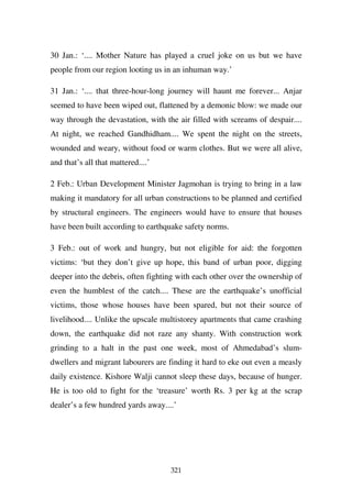 30 Jan.: ‘.... Mother Nature has played a cruel joke on us but we have
people from our region looting us in an inhuman way.’

31 Jan.: ‘.... that three-hour-long journey will haunt me forever... Anjar
seemed to have been wiped out, flattened by a demonic blow: we made our
way through the devastation, with the air filled with screams of despair....
At night, we reached Gandhidham.... We spent the night on the streets,
wounded and weary, without food or warm clothes. But we were all alive,
and that’s all that mattered....’

2 Feb.: Urban Development Minister Jagmohan is trying to bring in a law
making it mandatory for all urban constructions to be planned and certified
by structural engineers. The engineers would have to ensure that houses
have been built according to earthquake safety norms.

3 Feb.: out of work and hungry, but not eligible for aid: the forgotten
victims: ‘but they don’t give up hope, this band of urban poor, digging
deeper into the debris, often fighting with each other over the ownership of
even the humblest of the catch.... These are the earthquake’s unofficial
victims, those whose houses have been spared, but not their source of
livelihood.... Unlike the upscale multistorey apartments that came crashing
down, the earthquake did not raze any shanty. With construction work
grinding to a halt in the past one week, most of Ahmedabad’s slum-
dwellers and migrant labourers are finding it hard to eke out even a measly
daily existence. Kishore Walji cannot sleep these days, because of hunger.
He is too old to fight for the ‘treasure’ worth Rs. 3 per kg at the scrap
dealer’s a few hundred yards away....’




                                    321
 