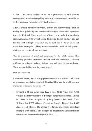 4 Feb.: The Centre decides to set up a permanent national disaster
management committee comprising experts to manage natural calamities as
well as a national committee of political parties....

5 Feb.: ‘amidst decomposed bodies, rubbles and overpowering stench of
rotting flesh, politicking and bureaucratic wrangles throw relief operations
(even in Bhuj and fringe areas) out of fear.... post-quake fear psychosis
grips Ahmedabad with several people developing tremor phobia. They fear
that the Earth will split wide open any moment and the killer quake will
strike them once again.... Many have witnessed the deaths of their parents,
sibling, relatives, friends and neighbours....

This is a moment of grief and mourning for the whole nation. This
devastating quake has left behind a trail of death and destruction. The worst
sufferers are children, seriously injured, lost and even perhaps orphaned.
These are our children and they need help....’

Halt for a moment!

It came out recently in the newspapers that somewhere in India, children at
an orphanage were being exploited. Shocking! How can the world progress
if children continue to be exploited?

–   Drought in Orissa (news item dated 6 Feb 2001): ‘more than 3,200
    villages in the three districts of Bolangir, Bargarh and Nuapara (Orissa)
    have been declared drought - hit by the government last month. While
    Bolangir has 1,772 villages affected by drought, Bargarh has 1,052
    drought - hit villages. The spectre of a famine also looms large there
    owing to crop failure.... The villagers in Bargarh have demanded more
    tubewells to meet the drinking water crisis....’



                                        322
 