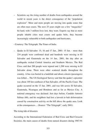 –   Scientists say the rising number of deaths from earthquakes around the
    world in recent years is the direct consequence of the “population
    explosion”. More and more people are moving into quake zones that
    are often near coasts. The next 25 years might see a few “megacities”
    hit hard, with 3 million lives lost, they warn. Experts say that as more
    people inhabit cities near coasts and quake belts, they become
    increasingly vulnerable to both earthquakes and hurricanes.

- Courtesy: The Telegraph, The Times of India.

–   Quake in El Salvador: 15, 16 and 17 Jan., 2001: 15 Jan. - more than
    234 people were confirmed dead and hundreds were missing in El
    Salvador and Guatemala on the 14 Jan., 2001, the day after an
    earthquake rocked Central America and Southern Mexico. The Red
    Cross said that 200 people were injured and 1,200 were missing in El
    Salvador alone. There were other scattered deaths throughout the
    country. A bus was buried in a landslide and about a dozen (passengers)
    was killed.... The US Geological Survey said that the quake’s epicenter
    was about 105 km southeast of San Salvador, off the Pacific Coast. The
    quake occurred on the 13 Jan. 2001, and was felt across El Salvador,
    Guatemala, Nicaragua and Honduras and as far as Mexico City. A
    national emergency was declared. Just days before, Candido Antonio
    Salinas (60), and his neighbors had lost a lawsuit to halt deforestation
    caused by construction activity on the hill above the quake area. Look
    at the consequences.... (Source: “The Telegraph”, early 2001)

The rising tide of disasters

According to the International Federation of Red Cross and Red Crescent
Societies, the main causes of deaths from natural disasters during 1967-91


                                    323
 