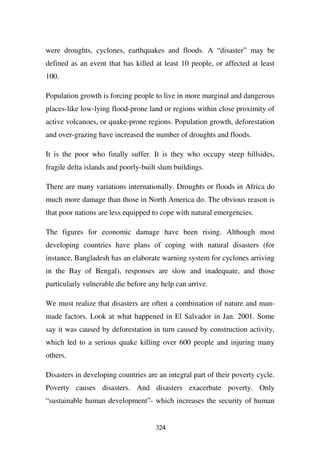 were droughts, cyclones, earthquakes and floods. A “disaster” may be
defined as an event that has killed at least 10 people, or affected at least
100.

Population growth is forcing people to live in more marginal and dangerous
places-like low-lying flood-prone land or regions within close proximity of
active volcanoes, or quake-prone regions. Population growth, deforestation
and over-grazing have increased the number of droughts and floods.

It is the poor who finally suffer. It is they who occupy steep hillsides,
fragile delta islands and poorly-built slum buildings.

There are many variations internationally. Droughts or floods in Africa do
much more damage than those in North America do. The obvious reason is
that poor nations are less equipped to cope with natural emergencies.

The figures for economic damage have been rising. Although most
developing countries have plans of coping with natural disasters (for
instance, Bangladesh has an elaborate warning system for cyclones arriving
in the Bay of Bengal), responses are slow and inadequate, and those
particularly vulnerable die before any help can arrive.

We must realize that disasters are often a combination of nature and man-
made factors. Look at what happened in El Salvador in Jan. 2001. Some
say it was caused by deforestation in turn caused by construction activity,
which led to a serious quake killing over 600 people and injuring many
others.

Disasters in developing countries are an integral part of their poverty cycle.
Poverty causes disasters. And disasters exacerbate poverty. Only
“sustainable human development”- which increases the security of human


                                     324
 