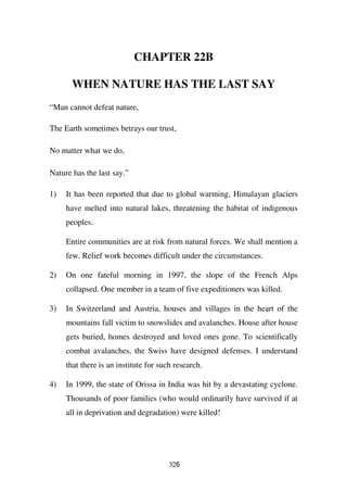 CHAPTER 22B

       WHEN NATURE HAS THE LAST SAY
“Man cannot defeat nature,

The Earth sometimes betrays our trust,

No matter what we do,

Nature has the last say.”

1)   It has been reported that due to global warming, Himalayan glaciers
     have melted into natural lakes, threatening the habitat of indigenous
     peoples.

     Entire communities are at risk from natural forces. We shall mention a
     few. Relief work becomes difficult under the circumstances.

2)   On one fateful morning in 1997, the slope of the French Alps
     collapsed. One member in a team of five expeditioners was killed.

3)   In Switzerland and Austria, houses and villages in the heart of the
     mountains fall victim to snowslides and avalanches. House after house
     gets buried, homes destroyed and loved ones gone. To scientifically
     combat avalanches, the Swiss have designed defenses. I understand
     that there is an institute for such research.

4)   In 1999, the state of Orissa in India was hit by a devastating cyclone.
     Thousands of poor families (who would ordinarily have survived if at
     all in deprivation and degradation) were killed!




                                       326
 
