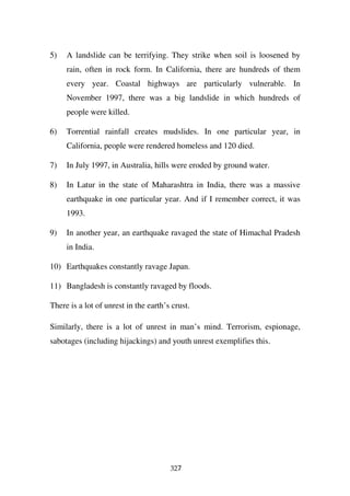 5)   A landslide can be terrifying. They strike when soil is loosened by
     rain, often in rock form. In California, there are hundreds of them
     every year. Coastal highways are particularly vulnerable. In
     November 1997, there was a big landslide in which hundreds of
     people were killed.

6)   Torrential rainfall creates mudslides. In one particular year, in
     California, people were rendered homeless and 120 died.

7)   In July 1997, in Australia, hills were eroded by ground water.

8)   In Latur in the state of Maharashtra in India, there was a massive
     earthquake in one particular year. And if I remember correct, it was
     1993.

9)   In another year, an earthquake ravaged the state of Himachal Pradesh
     in India.

10) Earthquakes constantly ravage Japan.

11) Bangladesh is constantly ravaged by floods.

There is a lot of unrest in the earth’s crust.

Similarly, there is a lot of unrest in man’s mind. Terrorism, espionage,
sabotages (including hijackings) and youth unrest exemplifies this.




                                       327
 