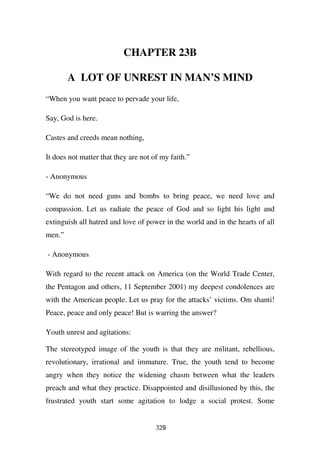 CHAPTER 23B

        A LOT OF UNREST IN MAN’S MIND
“When you want peace to pervade your life,

Say, God is here.

Castes and creeds mean nothing,

It does not matter that they are not of my faith.”

- Anonymous

“We do not need guns and bombs to bring peace, we need love and
compassion. Let us radiate the peace of God and so light his light and
extinguish all hatred and love of power in the world and in the hearts of all
men.”

- Anonymous

With regard to the recent attack on America (on the World Trade Center,
the Pentagon and others, 11 September 2001) my deepest condolences are
with the American people. Let us pray for the attacks’ victims. Om shanti!
Peace, peace and only peace! But is warring the answer?

Youth unrest and agitations:

The stereotyped image of the youth is that they are militant, rebellious,
revolutionary, irrational and immature. True, the youth tend to become
angry when they notice the widening chasm between what the leaders
preach and what they practice. Disappointed and disillusioned by this, the
frustrated youth start some agitation to lodge a social protest. Some


                                      329
 