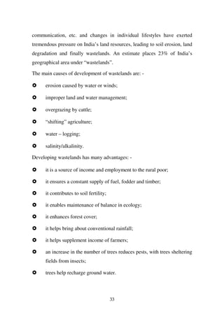 communication, etc. and changes in individual lifestyles have exerted
tremendous pressure on India’s land resources, leading to soil erosion, land
degradation and finally wastelands. An estimate places 23% of India’s
geographical area under “wastelands”.

The main causes of development of wastelands are: -

      erosion caused by water or winds;

      improper land and water management;

      overgrazing by cattle;

      “shifting” agriculture;

      water – logging;

      salinity/alkalinity.

Developing wastelands has many advantages: -

      it is a source of income and employment to the rural poor;

      it ensures a constant supply of fuel, fodder and timber;

      it contributes to soil fertility;

      it enables maintenance of balance in ecology;

      it enhances forest cover;

      it helps bring about conventional rainfall;

      it helps supplement income of farmers;

      an increase in the number of trees reduces pests, with trees sheltering
      fields from insects;

      trees help recharge ground water.



                                          33
 