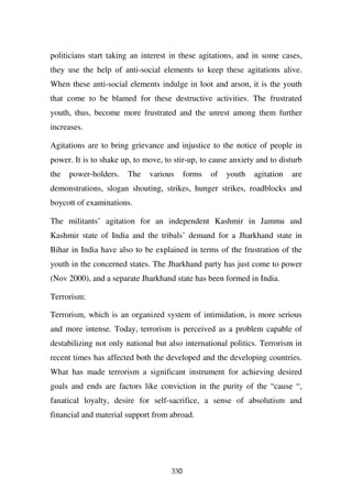 politicians start taking an interest in these agitations, and in some cases,
they use the help of anti-social elements to keep these agitations alive.
When these anti-social elements indulge in loot and arson, it is the youth
that come to be blamed for these destructive activities. The frustrated
youth, thus, become more frustrated and the unrest among them further
increases.

Agitations are to bring grievance and injustice to the notice of people in
power. It is to shake up, to move, to stir-up, to cause anxiety and to disturb
the   power-holders.    The   various      forms   of   youth   agitation   are
demonstrations, slogan shouting, strikes, hunger strikes, roadblocks and
boycott of examinations.

The militants’ agitation for an independent Kashmir in Jammu and
Kashmir state of India and the tribals’ demand for a Jharkhand state in
Bihar in India have also to be explained in terms of the frustration of the
youth in the concerned states. The Jharkhand party has just come to power
(Nov 2000), and a separate Jharkhand state has been formed in India.

Terrorism:

Terrorism, which is an organized system of intimidation, is more serious
and more intense. Today, terrorism is perceived as a problem capable of
destabilizing not only national but also international politics. Terrorism in
recent times has affected both the developed and the developing countries.
What has made terrorism a significant instrument for achieving desired
goals and ends are factors like conviction in the purity of the “cause “,
fanatical loyalty, desire for self-sacrifice, a sense of absolutism and
financial and material support from abroad.




                                     330
 