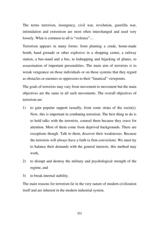 The terms terrorism, insurgency, civil war, revolution, guerrilla war,
intimidation and extremism are most often interchanged and used very
loosely. What is common to all is “violence”…

Terrorism appears in many forms: from planting a crude, home-made
bomb, hand grenade or other explosive in a shopping center, a railway
station, a bus-stand and a bus, to kidnapping and hijacking of planes, to
assassination of important personalities. The main aim of terrorists is to
wreak vengeance on those individuals or on those systems that they regard
as obstacles or enemies or oppressors to their “fanatical” viewpoints.

The goals of terrorists may vary from movement to movement but the main
objectives are the same in all such movements. The overall objectives of
terrorism are

1)   to gain popular support (usually, from some strata of the society).
     Now, this is important in combating terrorism. The best thing to do is
     to hold talks with the terrorists, counsel them because they crave for
     attention. Most of them come from deprived backgrounds. There are
     exceptions though. Talk to them, discover their weaknesses. Because
     the terrorists will always have a faith (a firm conviction). We must try
     to balance their demands with the general interests. this method may
     work,

2)   to disrupt and destroy the military and psychological strength of the
     regime, and

3)   to break internal stability.

The main reasons for terrorism lie in the very nature of modern civilization
itself and are inherent in the modern industrial system.




                                     331
 