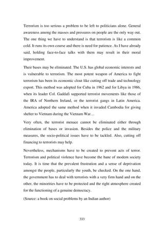 Terrorism is too serious a problem to be left to politicians alone. General
awareness among the masses and pressures on people are the only way out.
The one thing we have to understand is that terrorism is like a common
cold. It runs its own course and there is need for patience. As I have already
said, holding face-to-face talks with them may result in their moral
improvement.

Their bases may be eliminated. The U.S. has global economic interests and
is vulnerable to terrorism. The most potent weapon of America to fight
terrorism has been its economic clout like cutting off trade and technology
export. This method was adopted for Cuba in 1962 and for Libya in 1986,
when its leader Col. Gaddafi supported terrorist movements like those of
the IRA of Northern Ireland, or the terrorist gangs in Latin America.
America adopted the same method when it invaded Cambodia for giving
shelter to Vietnam during the Vietnam War…

Very often, the terrorist menace cannot be eliminated either through
elimination of bases or invasion. Besides the police and the military
measures, the socio-political issues have to be tackled. Also, cutting off
financing to terrorists may help.

Nevertheless, mechanisms have to be created to prevent acts of terror.
Terrorism and political violence have become the bane of modern society
today. It is time that the prevalent frustration and a sense of deprivation
amongst the people, particularly the youth, be checked. On the one hand,
the government has to deal with terrorists with a very firm hand and on the
other, the minorities have to be protected and the right atmosphere created
for the functioning of a genuine democracy.

(Source: a book on social problems by an Indian author)




                                     333
 