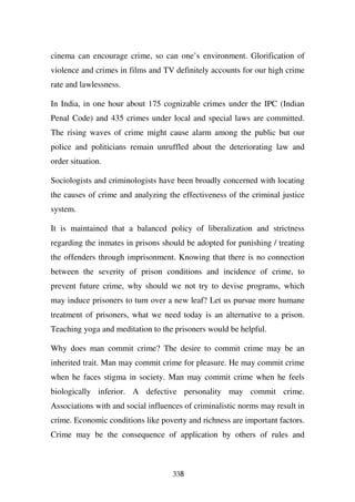 cinema can encourage crime, so can one’s environment. Glorification of
violence and crimes in films and TV definitely accounts for our high crime
rate and lawlessness.

In India, in one hour about 175 cognizable crimes under the IPC (Indian
Penal Code) and 435 crimes under local and special laws are committed.
The rising waves of crime might cause alarm among the public but our
police and politicians remain unruffled about the deteriorating law and
order situation.

Sociologists and criminologists have been broadly concerned with locating
the causes of crime and analyzing the effectiveness of the criminal justice
system.

It is maintained that a balanced policy of liberalization and strictness
regarding the inmates in prisons should be adopted for punishing / treating
the offenders through imprisonment. Knowing that there is no connection
between the severity of prison conditions and incidence of crime, to
prevent future crime, why should we not try to devise programs, which
may induce prisoners to turn over a new leaf? Let us pursue more humane
treatment of prisoners, what we need today is an alternative to a prison.
Teaching yoga and meditation to the prisoners would be helpful.

Why does man commit crime? The desire to commit crime may be an
inherited trait. Man may commit crime for pleasure. He may commit crime
when he faces stigma in society. Man may commit crime when he feels
biologically inferior. A defective personality may commit crime.
Associations with and social influences of criminalistic norms may result in
crime. Economic conditions like poverty and richness are important factors.
Crime may be the consequence of application by others of rules and



                                    338
 