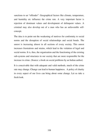sanctions to an “offender”. Geographical factors like climate, temperature,
and humidity etc influence the crime rate. A very important factor is
rejection of dominant values and development of delinquent values. A
criminal may also develop out of a man who has an unfavorable self-
concept.

The idea is to point out the weakening of motives for conformity to social
norms and the disruption of social relationships and social bonds. The
unrest is increasing almost in all sections of every society. This unrest
increases frustrations and strains, which lead to the violation of legal and
social norms. It is, thus, the organization and the functioning of the existing
sub-systems and structures in our society that are more responsible for the
increase in crime. (Source: a book on social problems by an Indian author)

It is conceivable that with adequate and valid methods, much of the crime
rate may change. Change can lead to human happiness. A policy of charity
in every aspect of our lives can bring about some change. Let us take a
fresh look.




                                      339
 