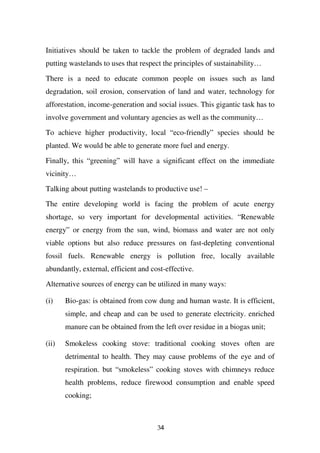 Initiatives should be taken to tackle the problem of degraded lands and
putting wastelands to uses that respect the principles of sustainability…

There is a need to educate common people on issues such as land
degradation, soil erosion, conservation of land and water, technology for
afforestation, income-generation and social issues. This gigantic task has to
involve government and voluntary agencies as well as the community…

To achieve higher productivity, local “eco-friendly” species should be
planted. We would be able to generate more fuel and energy.

Finally, this “greening” will have a significant effect on the immediate
vicinity…

Talking about putting wastelands to productive use! –

The entire developing world is facing the problem of acute energy
shortage, so very important for developmental activities. “Renewable
energy” or energy from the sun, wind, biomass and water are not only
viable options but also reduce pressures on fast-depleting conventional
fossil fuels. Renewable energy is pollution free, locally available
abundantly, external, efficient and cost-effective.

Alternative sources of energy can be utilized in many ways:

(i)    Bio-gas: is obtained from cow dung and human waste. It is efficient,
       simple, and cheap and can be used to generate electricity. enriched
       manure can be obtained from the left over residue in a biogas unit;

(ii)   Smokeless cooking stove: traditional cooking stoves often are
       detrimental to health. They may cause problems of the eye and of
       respiration. but “smokeless” cooking stoves with chimneys reduce
       health problems, reduce firewood consumption and enable speed
       cooking;



                                      34
 