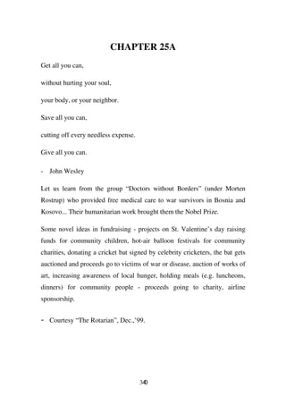 CHAPTER 25A
Get all you can,

without hurting your soul,

your body, or your neighbor.

Save all you can,

cutting off every needless expense.

Give all you can.

- John Wesley

Let us learn from the group “Doctors without Borders” (under Morten
Rostrup) who provided free medical care to war survivors in Bosnia and
Kosovo... Their humanitarian work brought them the Nobel Prize.

Some novel ideas in fundraising - projects on St. Valentine’s day raising
funds for community children, hot-air balloon festivals for community
charities, donating a cricket bat signed by celebrity cricketers, the bat gets
auctioned and proceeds go to victims of war or disease, auction of works of
art, increasing awareness of local hunger, holding meals (e.g. luncheons,
dinners) for community people - proceeds going to charity, airline
sponsorship.


-   Courtesy “The Rotarian”, Dec.,’99.




                                      340
 