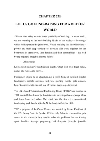 CHAPTER 25B

 LET US GO FUND-RAISING FOR A BETTER
                                WORLD
“We are here today because in the possibility of realizing... a better world,
we are returning to the basic building blocks of our society – the energy
which wells up from the grass roots. We are realizing that in civil society –
people and their deep capacity to associate and work together for the
betterment of themselves, their families and their communities – that will
be the engine to propel us into the future.”

      – Anonymous

Let us hold innovative fund-raising events, which will offer local bands,
games and rides…and more…

Fundraisers should be an adventure, not a chore. Some of the most popular
fund-raisers include auctions, festivals, sporting events, gala dinners,
benefit concerts, lotteries and sale of various items (e.g. Art work).

The UK – based “International Fundraising Group (IFRG)” was founded in
1981 to establish a forum for fundraisers to meet together, exchange ideas
and learn from each other. The result was the first ever international
fundraising workshop held in the Netherlands in October 1981.

TAP, a program of the Carter Center, was created by former President of
the U.S. Jimmy Carter in October 1991 to help Atlanta’s communities gain
access to the resources they need to solve the problems that are tearing
apart families, teenage pregnancy, kid dropouts (school), juvenile



                                      341
 