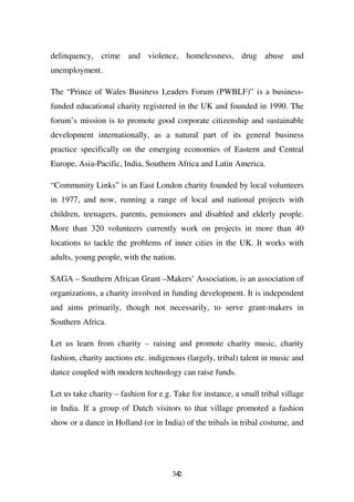 delinquency, crime and violence, homelessness, drug abuse and
unemployment.

The “Prince of Wales Business Leaders Forum (PWBLF)” is a business-
funded educational charity registered in the UK and founded in 1990. The
forum’s mission is to promote good corporate citizenship and sustainable
development internationally, as a natural part of its general business
practice specifically on the emerging economies of Eastern and Central
Europe, Asia-Pacific, India, Southern Africa and Latin America.

“Community Links” is an East London charity founded by local volunteers
in 1977, and now, running a range of local and national projects with
children, teenagers, parents, pensioners and disabled and elderly people.
More than 320 volunteers currently work on projects in more than 40
locations to tackle the problems of inner cities in the UK. It works with
adults, young people, with the nation.

SAGA – Southern African Grant –Makers’ Association, is an association of
organizations, a charity involved in funding development. It is independent
and aims primarily, though not necessarily, to serve grant-makers in
Southern Africa.

Let us learn from charity – raising and promote charity music, charity
fashion, charity auctions etc. indigenous (largely, tribal) talent in music and
dance coupled with modern technology can raise funds.

Let us take charity – fashion for e.g. Take for instance, a small tribal village
in India. If a group of Dutch visitors to that village promoted a fashion
show or a dance in Holland (or in India) of the tribals in tribal costume, and




                                      342
 