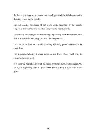the funds generated were poured into development of the tribal community,
then the tribals would benefit.

Let the leading musicians of the world come together, or the leading
singers of the world come together and promote charity music.

Let schools and colleges practice charity. By raising funds from themselves
and from local citizens, they can fulfil their objectives…

Let charity auctions of celebrity clothing, celebrity gears or otherwise be
carried out.

Let us practice charity in every aspect of our lives. Charity will bring us
closer to those in need.

It is time we examined in brief the major problems the world is facing. We
are again beginning with the year 2000. Time to take a fresh look at our
goals.




                                     343
 