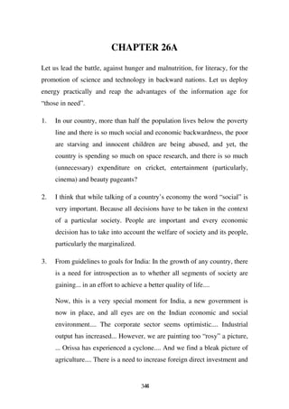 CHAPTER 26A

Let us lead the battle, against hunger and malnutrition, for literacy, for the
promotion of science and technology in backward nations. Let us deploy
energy practically and reap the advantages of the information age for
“those in need”.

1.   In our country, more than half the population lives below the poverty
     line and there is so much social and economic backwardness, the poor
     are starving and innocent children are being abused, and yet, the
     country is spending so much on space research, and there is so much
     (unnecessary) expenditure on cricket, entertainment (particularly,
     cinema) and beauty pageants?

2.   I think that while talking of a country’s economy the word “social” is
     very important. Because all decisions have to be taken in the context
     of a particular society. People are important and every economic
     decision has to take into account the welfare of society and its people,
     particularly the marginalized.

3.   From guidelines to goals for India: In the growth of any country, there
     is a need for introspection as to whether all segments of society are
     gaining... in an effort to achieve a better quality of life....

     Now, this is a very special moment for India, a new government is
     now in place, and all eyes are on the Indian economic and social
     environment.... The corporate sector seems optimistic.... Industrial
     output has increased... However, we are painting too “rosy” a picture,
     ... Orissa has experienced a cyclone.... And we find a bleak picture of
     agriculture.... There is a need to increase foreign direct investment and


                                        344
 
