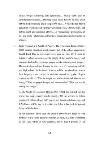 infuse foreign technology into agriculture.... Rising “debt” and an
     unsustainable scenario.... Pressing social needs have to be met; about
     350 million people are under the poverty line.... We need a full-blown
     education effort especially primary education, basic literacy skills, and
     public health and sanitation efforts.... A “burgeoning” population, all
     this and more - challenges, difficulties, uncertainties and obstacles lie
     ahead....

4.   From “Hunger in a World of Plenty”, The Telegraph, India, 30 Nov.
     2000: making education about poverty part of the school curriculum:
     World Food Day is celebrated every year on Oct. 16. It aims to
     heighten public awareness of the plight of the world’s hungry and
     malnourished and to encourage people to take action against hunger...
     The curriculum includes lessons for three levels: elementary, middle
     and high school. In the future, lessons will be translated into atleast
     four languages and taught to students around the globe. Topics
     covered would be: What is hunger and malnutrition and who are the
     hungry? Why are people hungry and malnourished? What can we do
     to help end hunger?

     As the World Development Report 2000 / 2001 has pointed out, the
     world has deep poverty amidst plenty... Of the world’s 6 billion
     people, 2.8 billion, almost half, live on less than two dollars a day, and
     1.2 billion - a fifth, live on less than one dollar a day, with 44 percent
     living in South Asia....

     In rich countries, fewer than one child in 100 does not reach its fifth
     birthday, while in the poorest countries, as many as a fifth of children
     do not. And while in rich countries, fewer than 5 percent of all



                                      345
 