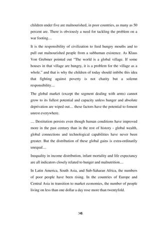children under five are malnourished, in poor countries, as many as 50
percent are. There is obviously a need for tackling the problem on a
war footing....

It is the responsibility of civilization to feed hungry mouths and to
pull out malnourished people from a subhuman existence. As Klaus
Von Grebmer pointed out “The world is a global village. If some
houses in that village are hungry, it is a problem for the village as a
whole.” and that is why the children of today should imbibe this idea
that fighting against poverty is not charity but a solemn
responsibility....

The global market (except the segment dealing with arms) cannot
grow to its fullest potential and capacity unless hunger and absolute
deprivation are wiped out.... these factors have the potential to foment
unrest everywhere.

.... Destitution persists even though human conditions have improved
more in the past century than in the rest of history - global wealth,
global connections and technological capabilities have never been
greater. But the distribution of these global gains is extra-ordinarily
unequal....

Inequality in income distribution, infant mortality and life expectancy
are all indicators closely related to hunger and malnutrition....

In Latin America, South Asia, and Sub-Saharan Africa, the numbers
of poor people have been rising. In the countries of Europe and
Central Asia in transition to market economies, the number of people
living on less than one dollar a day rose more than twentyfold.




                                 346
 