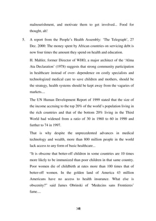 malnourishment, and motivate them to get involved... Food for
     thought, ah!

5.   A report from the People’s Health Assembly: ‘The Telegraph’, 27
     Dec. 2000: The money spent by African countries on servicing debt is
     now four times the amount they spend on health and education.

     H. Mahler, former Director of WHO, a major architect of the ‘Alma
     Ata Declaration’ (1978) suggests that strong community participation
     in healthcare instead of over- dependence on costly specialists and
     technologized medical care to save children and mothers, should be
     the strategy, health systems should be kept away from the vagaries of
     markets....

     The UN Human Development Report of 1999 stated that the size of
     the income accruing to the top 20% of the world’s population living in
     the rich countries and that of the bottom 20% living in the Third
     World had widened from a ratio of 30 in 1960 to 60 in 1990 and
     further to 74 in 1997.

     That is why despite the unprecedented advances in medical
     technology and wealth, more than 800 million people in the world
     lack access to any form of basic healthcare...

     “It is obscene that better-off children in some countries are 10 times
     more likely to be immunized than poor children in that same country.
     Poor women die of childbirth at rates more than 100 times that of
     better-off women. In the golden land of America 43 million
     Americans have no access to health insurance. What else is
     obscenity?” said James Obrinski of ‘Medecins sans Frontieres’
     fame....



                                     348
 