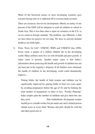 Much of the borrowed money in most developing countries goes
     towards buying arms or is siphoned off to overseas bank accounts.

     There are resources, but not for development. Merely an outlay of one
     percent of the GNP will be adequate to send all children to school in
     South Asia. This is less than what is spent on cosmetics in the U.S. or
     on ice cream in Europe annually. The problem, says Obrinski, is that
     we have been too passive for too long. We have to actively demand
     health as our birth-right...

6.   From “Facts for Life”, UNICEF, WHO and UNESCO (Jan 1990):
     Every week, a quarter of a million children die in the developing
     world. Many millions more live on with ill-health and poor growth. A
     major cause is poverty. Another major cause is that today’s
     information about protecting the health and growth of children has not
     yet been put at the majority’s disposal. If all families were informed,
     the health of children in the developing world could dramatically
     improve....

     - Timing births: the health of both women and children can be
        significantly improved by spacing births at least two years apart,
        by avoiding pregnancies before the age of 18, and by limiting the
        total number of pregnancies to three or less. “Family Planning”
        helps couples plan the number of children and give them the care
        they need.                   Safe motherhood: all pregnant women
        should go to a health worker for pre-natal care and a trained person
        should assist at every birth. Women and girls should be well-fed
        and taken good care of.




                                    349
 