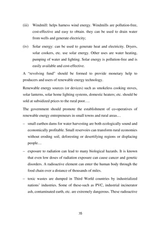 (iii)   Windmill: helps harness wind energy. Windmills are pollution-free,
        cost-effective and easy to obtain. they can be used to drain water
        from wells and generate electricity;

(iv)    Solar energy: can be used to generate heat and electricity. Dryers,
        solar cookers, etc. use solar energy. Other uses are water heating,
        pumping of water and lighting. Solar energy is pollution-free and is
        easily available and cost-effective.

A “revolving fund” should be formed to provide monetary help to
producers and users of renewable energy technology.

Renewable energy sources (or devices) such as smokeless cooking stoves,
solar lanterns, solar home lighting systems, domestic heaters; etc. should be
sold at subsidized prices to the rural poor….

The government should promote the establishment of co-operatives of
renewable energy entrepreneurs in small towns and rural areas…

– small earthen dams for water harvesting are both ecologically sound and
    economically profitable. Small reservoirs can transform rural economies
    without eroding soil, deforesting or desertifying regions or displacing
    people…

– exposure to radiation can lead to many biological hazards. It is known
    that even low doses of radiation exposure can cause cancer and genetic
    disorders. A radioactive element can enter the human body through the
    food chain over a distance of thousands of miles.

– toxic wastes are dumped in Third World countries by industrialized
    nations’ industries. Some of these-such as PVC, industrial incinerator
    ash, contaminated earth, etc. are extremely dangerous. These radioactive




                                       35
 