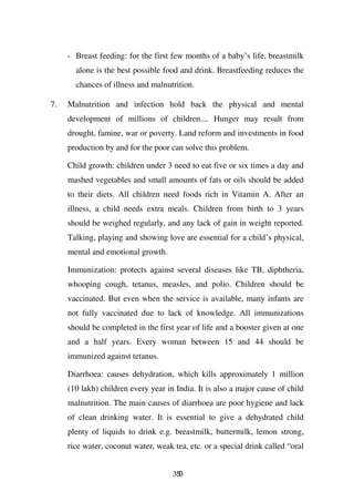 - Breast feeding: for the first few months of a baby’s life, breastmilk
       alone is the best possible food and drink. Breastfeeding reduces the
       chances of illness and malnutrition.

7.   Malnutrition and infection hold back the physical and mental
     development of millions of children.... Hunger may result from
     drought, famine, war or poverty. Land reform and investments in food
     production by and for the poor can solve this problem.

     Child growth: children under 3 need to eat five or six times a day and
     mashed vegetables and small amounts of fats or oils should be added
     to their diets. All children need foods rich in Vitamin A. After an
     illness, a child needs extra meals. Children from birth to 3 years
     should be weighed regularly, and any lack of gain in weight reported.
     Talking, playing and showing love are essential for a child’s physical,
     mental and emotional growth.

     Immunization: protects against several diseases like TB, diphtheria,
     whooping cough, tetanus, measles, and polio. Children should be
     vaccinated. But even when the service is available, many infants are
     not fully vaccinated due to lack of knowledge. All immunizations
     should be completed in the first year of life and a booster given at one
     and a half years. Every woman between 15 and 44 should be
     immunized against tetanus.

     Diarrhoea: causes dehydration, which kills approximately 1 million
     (10 lakh) children every year in India. It is also a major cause of child
     malnutrition. The main causes of diarrhoea are poor hygiene and lack
     of clean drinking water. It is essential to give a dehydrated child
     plenty of liquids to drink e.g. breastmilk, buttermilk, lemon strong,
     rice water, coconut water, weak tea, etc. or a special drink called “oral


                                     350
 