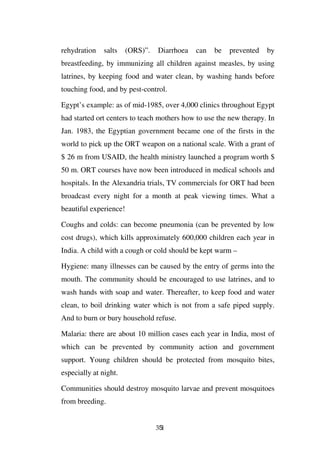 rehydration    salts    (ORS)”.   Diarrhoea   can   be   prevented   by
breastfeeding, by immunizing all children against measles, by using
latrines, by keeping food and water clean, by washing hands before
touching food, and by pest-control.

Egypt’s example: as of mid-1985, over 4,000 clinics throughout Egypt
had started ort centers to teach mothers how to use the new therapy. In
Jan. 1983, the Egyptian government became one of the firsts in the
world to pick up the ORT weapon on a national scale. With a grant of
$ 26 m from USAID, the health ministry launched a program worth $
50 m. ORT courses have now been introduced in medical schools and
hospitals. In the Alexandria trials, TV commercials for ORT had been
broadcast every night for a month at peak viewing times. What a
beautiful experience!

Coughs and colds: can become pneumonia (can be prevented by low
cost drugs), which kills approximately 600,000 children each year in
India. A child with a cough or cold should be kept warm –

Hygiene: many illnesses can be caused by the entry of germs into the
mouth. The community should be encouraged to use latrines, and to
wash hands with soap and water. Thereafter, to keep food and water
clean, to boil drinking water which is not from a safe piped supply.
And to burn or bury household refuse.

Malaria: there are about 10 million cases each year in India, most of
which can be prevented by community action and government
support. Young children should be protected from mosquito bites,
especially at night.

Communities should destroy mosquito larvae and prevent mosquitoes
from breeding.


                                  351
 