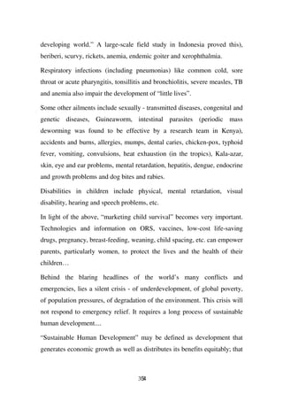 developing world.” A large-scale field study in Indonesia proved this),
beriberi, scurvy, rickets, anemia, endemic goiter and xerophthalmia.

Respiratory infections (including pneumonias) like common cold, sore
throat or acute pharyngitis, tonsillitis and bronchiolitis, severe measles, TB
and anemia also impair the development of “little lives”.

Some other ailments include sexually - transmitted diseases, congenital and
genetic diseases, Guineaworm, intestinal parasites (periodic mass
deworming was found to be effective by a research team in Kenya),
accidents and burns, allergies, mumps, dental caries, chicken-pox, typhoid
fever, vomiting, convulsions, heat exhaustion (in the tropics), Kala-azar,
skin, eye and ear problems, mental retardation, hepatitis, dengue, endocrine
and growth problems and dog bites and rabies.

Disabilities in children include physical, mental retardation, visual
disability, hearing and speech problems, etc.

In light of the above, “marketing child survival” becomes very important.
Technologies and information on ORS, vaccines, low-cost life-saving
drugs, pregnancy, breast-feeding, weaning, child spacing, etc. can empower
parents, particularly women, to protect the lives and the health of their
children…

Behind the blaring headlines of the world’s many conflicts and
emergencies, lies a silent crisis - of underdevelopment, of global poverty,
of population pressures, of degradation of the environment. This crisis will
not respond to emergency relief. It requires a long process of sustainable
human development....

“Sustainable Human Development” may be defined as development that
generates economic growth as well as distributes its benefits equitably; that



                                     354
 