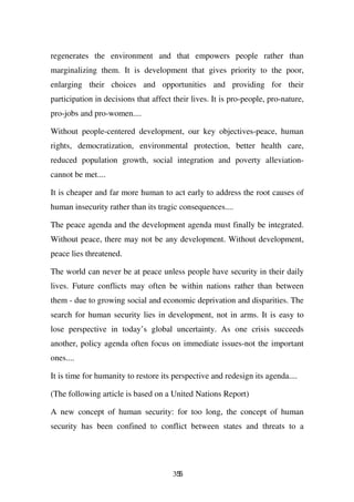 regenerates the environment and that empowers people rather than
marginalizing them. It is development that gives priority to the poor,
enlarging their choices and opportunities and providing for their
participation in decisions that affect their lives. It is pro-people, pro-nature,
pro-jobs and pro-women....

Without people-centered development, our key objectives-peace, human
rights, democratization, environmental protection, better health care,
reduced population growth, social integration and poverty alleviation-
cannot be met....

It is cheaper and far more human to act early to address the root causes of
human insecurity rather than its tragic consequences....

The peace agenda and the development agenda must finally be integrated.
Without peace, there may not be any development. Without development,
peace lies threatened.

The world can never be at peace unless people have security in their daily
lives. Future conflicts may often be within nations rather than between
them - due to growing social and economic deprivation and disparities. The
search for human security lies in development, not in arms. It is easy to
lose perspective in today’s global uncertainty. As one crisis succeeds
another, policy agenda often focus on immediate issues-not the important
ones....

It is time for humanity to restore its perspective and redesign its agenda....

(The following article is based on a United Nations Report)

A new concept of human security: for too long, the concept of human
security has been confined to conflict between states and threats to a




                                       355
 