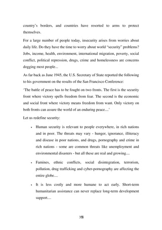 country’s borders, and countries have resorted to arms to protect
themselves.

For a large number of people today, insecurity arises from worries about
daily life. Do they have the time to worry about world “security” problems?
Jobs, income, health, environment, international migration, poverty, social
conflict, political repression, drugs, crime and homelessness are concerns
dogging most people...

As far back as June 1945, the U.S. Secretary of State reported the following
to his government on the results of the San Francisco Conference:

‘The battle of peace has to be fought on two fronts. The first is the security
front where victory spells freedom from fear. The second is the economic
and social front where victory means freedom from want. Only victory on
both fronts can assure the world of an enduring peace....’

Let us redefine security:

     •   Human security is relevant to people everywhere, in rich nations
         and in poor. The threats may vary - hunger, ignorance, illiteracy
         and disease in poor nations, and drugs, pornography and crime in
         rich nations - some are common threats like unemployment and
         environmental disasters - but all these are real and growing....

     •   Famines,      ethnic   conflicts,    social   disintegration,   terrorism,
         pollution, drug trafficking and cyber-pornography are affecting the
         entire globe....

     •   It is less costly and more humane to act early. Short-term
         humanitarian assistance can never replace long-term development
         support....




                                        356
 