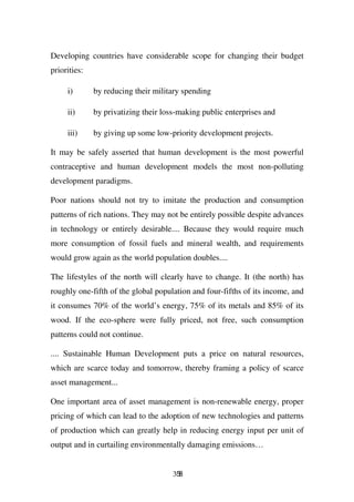 Developing countries have considerable scope for changing their budget
priorities:

     i)       by reducing their military spending

     ii)      by privatizing their loss-making public enterprises and

     iii)     by giving up some low-priority development projects.

It may be safely asserted that human development is the most powerful
contraceptive and human development models the most non-polluting
development paradigms.

Poor nations should not try to imitate the production and consumption
patterns of rich nations. They may not be entirely possible despite advances
in technology or entirely desirable.... Because they would require much
more consumption of fossil fuels and mineral wealth, and requirements
would grow again as the world population doubles....

The lifestyles of the north will clearly have to change. It (the north) has
roughly one-fifth of the global population and four-fifths of its income, and
it consumes 70% of the world’s energy, 75% of its metals and 85% of its
wood. If the eco-sphere were fully priced, not free, such consumption
patterns could not continue.

.... Sustainable Human Development puts a price on natural resources,
which are scarce today and tomorrow, thereby framing a policy of scarce
asset management...

One important area of asset management is non-renewable energy, proper
pricing of which can lead to the adoption of new technologies and patterns
of production which can greatly help in reducing energy input per unit of
output and in curtailing environmentally damaging emissions…


                                      358
 