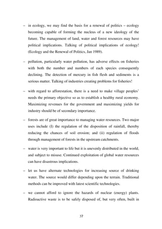 – in ecology, we may find the basis for a renewal of politics – ecology
   becoming capable of forming the nucleus of a new ideology of the
   future. The management of land, water and forest resources may have
   political implications. Talking of political implications of ecology!
   (Ecology and the Renewal of Politics, Jan 1989).

– pollution, particularly water pollution, has adverse effects on fisheries
   with both the number and numbers of each species consequently
   declining. The detection of mercury in fish flesh and sediments is a
   serious matter. Talking of industries creating problems for fisheries!

– with regard to afforestation, there is a need to make village peoples’
   needs the primary objective so as to establish a healthy rural economy.
   Maximizing revenues for the government and maximizing yields for
   industry should be of secondary importance.

– forests are of great importance to managing water resources. Two major
   uses include (I) the regulation of the disposition of rainfall, thereby
   reducing the chances of soil erosion; and (ii) regulation of floods
   through management of forests in the upstream catchments.

– water is very important to life but it is unevenly distributed in the world,
   and subject to misuse. Continued exploitation of global water resources
   can have disastrous implications.

– let us have alternate technologies for increasing source of drinking
   water. The source would differ depending upon the terrain. Traditional
   methods can be improved with latest scientific technologies.

– we cannot afford to ignore the hazards of nuclear (energy) plants.
   Radioactive waste is to be safely disposed of, but very often, built in



                                       37
 