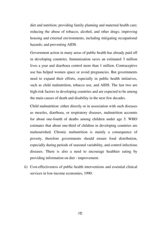 diet and nutrition; providing family planning and maternal health care;
    reducing the abuse of tobacco, alcohol, and other drugs; improving
    housing and external environments, including mitigating occupational
    hazards; and preventing AIDS.

    Government action in many areas of public health has already paid off
    in developing countries. Immunization saves an estimated 3 million
    lives a year and diarrhoea control more than 1 million. Contraceptive
    use has helped women space or avoid pregnancies. But governments
    need to expand their efforts, especially in public health initiatives,
    such as child malnutrition, tobacco use, and AIDS. The last two are
    high-risk factors in developing countries and are expected to be among
    the main causes of death and disability in the next few decades.

    Child malnutrition: either directly or in association with such diseases
    as measles, diarrhoea, or respiratory diseases, malnutrition accounts
    for about one-fourth of deaths among children under age 5. WHO
    estimates that about one-third of children in developing countries are
    malnourished. Chronic malnutrition is mainly a consequence of
    poverty, therefore governments should ensure food distribution,
    especially during periods of seasonal variability, and control infectious
    diseases. There is also a need to encourage healthier eating by
    providing information on diet - improvement.

ii) Cost-effectiveness of public health interventions and essential clinical
    services in low-income economies, 1990:




                                    372
 