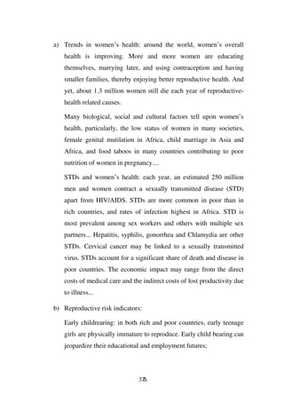 a) Trends in women’s health: around the world, women’s overall
   health is improving. More and more women are educating
   themselves, marrying later, and using contraception and having
   smaller families, thereby enjoying better reproductive health. And
   yet, about 1.3 million women still die each year of reproductive-
   health related causes.

   Many biological, social and cultural factors tell upon women’s
   health, particularly, the low status of women in many societies,
   female genital mutilation in Africa, child marriage in Asia and
   Africa, and food taboos in many countries contributing to poor
   nutrition of women in pregnancy....

   STDs and women’s health: each year, an estimated 250 million
   men and women contract a sexually transmitted disease (STD)
   apart from HIV/AIDS. STDs are more common in poor than in
   rich countries, and rates of infection highest in Africa. STD is
   most prevalent among sex workers and others with multiple sex
   partners... Hepatitis, syphilis, gonorrhea and Chlamydia are other
   STDs. Cervical cancer may be linked to a sexually transmitted
   virus. STDs account for a significant share of death and disease in
   poor countries. The economic impact may range from the direct
   costs of medical care and the indirect costs of lost productivity due
   to illness...

b) Reproductive risk indicators:

   Early childrearing: in both rich and poor countries, early teenage
   girls are physically immature to reproduce. Early child bearing can
   jeopardize their educational and employment futures;




                               375
 