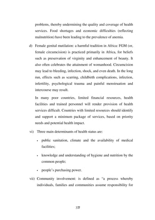 problems, thereby undermining the quality and coverage of health
   services. Food shortages and economic difficulties (reflecting
   malnutrition) have been leading to the prevalence of anemia.

d) Female genital mutilation: a harmful tradition in Africa: FGM (or,
   female circumcision) is practiced primarily in Africa, for beliefs
   such as preservation of virginity and enhancement of beauty. It
   also often celebrates the attainment of womanhood. Circumcision
   may lead to bleeding, infection, shock, and even death. In the long
   run, effects such as scarring, childbirth complications, infection,
   infertility, psychological trauma and painful menstruation and
   intercourse may result.

   In many poor countries, limited financial resources, health
   facilities and trained personnel will render provision of health
   services difficult. Countries with limited resources should identify
   and support a minimum package of services, based on priority
   needs and potential health impact.

vi) Three main determinants of health status are:

     •   public sanitation, climate and the availability of medical
         facilities;

     •   knowledge and understanding of hygiene and nutrition by the
         common people;

     •   people’s purchasing power.

vii) Community involvement: is defined as “a process whereby
     individuals, families and communities assume responsibility for




                               377
 