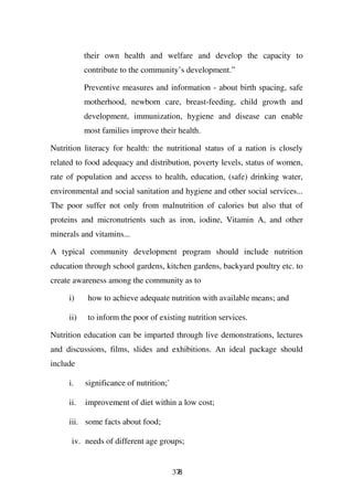 their own health and welfare and develop the capacity to
           contribute to the community’s development.”

           Preventive measures and information - about birth spacing, safe
           motherhood, newborn care, breast-feeding, child growth and
           development, immunization, hygiene and disease can enable
           most families improve their health.

Nutrition literacy for health: the nutritional status of a nation is closely
related to food adequacy and distribution, poverty levels, status of women,
rate of population and access to health, education, (safe) drinking water,
environmental and social sanitation and hygiene and other social services...
The poor suffer not only from malnutrition of calories but also that of
proteins and micronutrients such as iron, iodine, Vitamin A, and other
minerals and vitamins...

A typical community development program should include nutrition
education through school gardens, kitchen gardens, backyard poultry etc. to
create awareness among the community as to

     i)     how to achieve adequate nutrition with available means; and

     ii)    to inform the poor of existing nutrition services.

Nutrition education can be imparted through live demonstrations, lectures
and discussions, films, slides and exhibitions. An ideal package should
include

     i.    significance of nutrition;`

     ii.   improvement of diet within a low cost;

     iii. some facts about food;

      iv. needs of different age groups;


                                         378
 