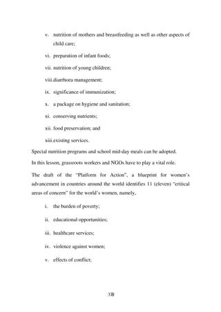 v. nutrition of mothers and breastfeeding as well as other aspects of
           child care;

      vi. preparation of infant foods;

      vii. nutrition of young children;

      viii.diarrhoea management;

      ix. significance of immunization;

      x. a package on hygiene and sanitation;

      xi. conserving nutrients;

      xii. food preservation; and

      xiii.existing services.

Special nutrition programs and school mid-day meals can be adopted.

In this lesson, grassroots workers and NGOs have to play a vital role.

The draft of the “Platform for Action”, a blueprint for women’s
advancement in countries around the world identifies 11 (eleven) “critical
areas of concern” for the world’s women, namely,

      i.   the burden of poverty;

      ii. educational opportunities;

      iii. healthcare services;

      iv. violence against women;

      v. effects of conflict;




                                       379
 