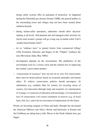 design safety systems offer no guarantee of protection. As happened
   during the Chernobyl gas disaster (former USSR), the general publics in
   the surrounding towns and villages may not have been warned about
   radiation hazards.

– during famine-relief operations, authorities should allow decision-
   making at all levels. Self-planned and self-managed relief activities by
   (local) rural women’s groups will go a long way in famine relief. Call it
   ‘gender-based famine relief’!

– let us “embrace trees” to protect forests from commercial felling!
   ((The Evolution, Structure and Impact of the “Chipko” (embrace the
   tree) Movement, India, May 1986)).

– development depends on the environment. The problem(s) of the
   environment exist in a vicious circle and the solution lies in improving
   the country’s gross nature product.

– “conservation of resources” does not run on its own. For conservation,
   there must be broad policies based on economic principles and human
   ethics. To achieve conservation, policies should encompass: (I)
   substitution (e.g. synthetic fiber for cotton), (ii) recycling (reuse of
   wastes), (iii) innovation (through study and research), (iv) minimization
   of wastage, (v) extension of education and knowledge, (vi) enactment of
   laws of conservation, (vii) correct estimation of reserves (e.g. of fossil
   fuels, fish, etc.), and (viii) an assessment of requirements for the future.

Floods are becoming rampant in China and India. Drought has devastated
the American Midwest and Africa. Storms and hurricanes in Europe and
the Caribbean are taking heavy tolls. Waves in the North Atlantic have got
bigger.


                                      38
 