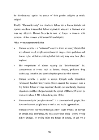 be discriminated against by reason of their gender, religion or ethnic
origin?

Finally, “Human Security” is a child who did not die, a disease that did not
spread, an ethnic tension that did not explode in violence, a dissident who
was not silenced. Human Security is now no longer a concern with
weapons - it is a concern with human life and dignity.

What we must remember is that

•    Human security is a “universal” concern. there are many threats that
     are relevant to all people-unemployment, drugs, crime, pollution and
     human rights violations, although their intensity may vary from place
     to place;

•    The components of human security are “interdependent” i.e.
     consequences of events such as famine, disease, pollution, drug
     trafficking, terrorism and ethnic disputes spread to other nations;

•    Human security is easier to ensure through early prevention
     (upstream) than later intervention (down-stream). For instance, even a
     few billion dollars invested in primary health care and family planning
     education could have helped contain the spread of HIV/AIDS when its
     costs were about $ 240 billion during the 1980s;

•    Human security is “people-centered”. It is concerned with people, like
     how much access people have to market and social opportunities.

     Human security can be lost through a slow, silent process, or through
     an abrupt, loud emergency. the loss can be man made - due to wrong
     policy choices, or arising from the forces of nature, or can be a




                                     381
 