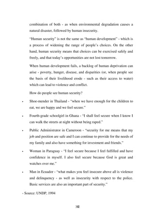 combination of both - as when environmental degradation causes a
    natural disaster, followed by human insecurity.

    “Human security” is not the same as “human development” - which is
    a process of widening the range of people’s choices. On the other
    hand, human security means that choices can be exercised safely and
    freely, and that today’s opportunities are not lost tomorrow.

    When human development fails, a backlog of human deprivation can
    arise - poverty, hunger, disease, and disparities (or, when people see
    the basis of their livelihood erode - such as their access to water)
    which can lead to violence and conflict.

    How do people see human security?

•   Shoe-mender in Thailand - “when we have enough for the children to
    eat, we are happy and we feel secure.”

•   Fourth-grade schoolgirl in Ghana - “I shall feel secure when I know I
    can walk the streets at night without being raped.”

•   Public Administrator in Cameroon - “security for me means that my
    job and position are safe and I can continue to provide for the needs of
    my family and also have something for investment and friends.”

•   Woman in Paraguay - “I feel secure because I feel fulfilled and have
    confidence in myself. I also feel secure because God is great and
    watches over me.”

•   Man in Ecuador - “what makes you feel insecure above all is violence
    and delinquency - as well as insecurity with respect to the police.
    Basic services are also an important part of security.”

- Source: UNDP, 1994


                                    382
 