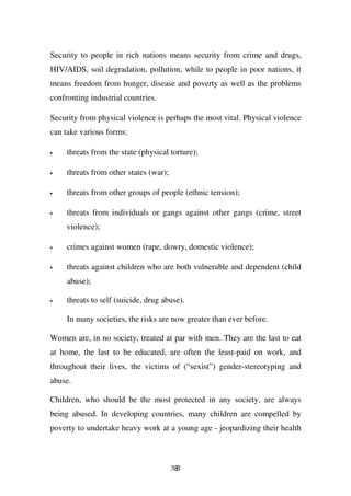 Security to people in rich nations means security from crime and drugs,
HIV/AIDS, soil degradation, pollution, while to people in poor nations, it
means freedom from hunger, disease and poverty as well as the problems
confronting industrial countries.

Security from physical violence is perhaps the most vital. Physical violence
can take various forms:

•    threats from the state (physical torture);

•    threats from other states (war);

•    threats from other groups of people (ethnic tension);

•    threats from individuals or gangs against other gangs (crime, street
     violence);

•    crimes against women (rape, dowry, domestic violence);

•    threats against children who are both vulnerable and dependent (child
     abuse);

•    threats to self (suicide, drug abuse).

     In many societies, the risks are now greater than ever before.

Women are, in no society, treated at par with men. They are the last to eat
at home, the last to be educated, are often the least-paid on work, and
throughout their lives, the victims of (“sexist”) gender-stereotyping and
abuse.

Children, who should be the most protected in any society, are always
being abused. In developing countries, many children are compelled by
poverty to undertake heavy work at a young age - jeopardizing their health



                                        383
 