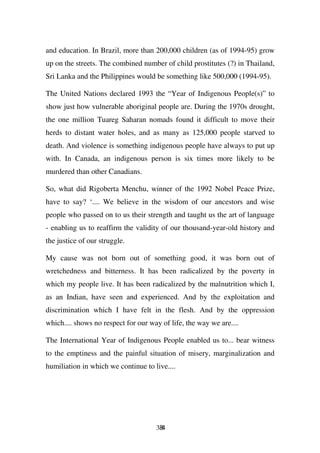and education. In Brazil, more than 200,000 children (as of 1994-95) grow
up on the streets. The combined number of child prostitutes (?) in Thailand,
Sri Lanka and the Philippines would be something like 500,000 (1994-95).

The United Nations declared 1993 the “Year of Indigenous People(s)” to
show just how vulnerable aboriginal people are. During the 1970s drought,
the one million Tuareg Saharan nomads found it difficult to move their
herds to distant water holes, and as many as 125,000 people starved to
death. And violence is something indigenous people have always to put up
with. In Canada, an indigenous person is six times more likely to be
murdered than other Canadians.

So, what did Rigoberta Menchu, winner of the 1992 Nobel Peace Prize,
have to say? ‘.... We believe in the wisdom of our ancestors and wise
people who passed on to us their strength and taught us the art of language
- enabling us to reaffirm the validity of our thousand-year-old history and
the justice of our struggle.

My cause was not born out of something good, it was born out of
wretchedness and bitterness. It has been radicalized by the poverty in
which my people live. It has been radicalized by the malnutrition which I,
as an Indian, have seen and experienced. And by the exploitation and
discrimination which I have felt in the flesh. And by the oppression
which.... shows no respect for our way of life, the way we are....

The International Year of Indigenous People enabled us to... bear witness
to the emptiness and the painful situation of misery, marginalization and
humiliation in which we continue to live....




                                     384
 
