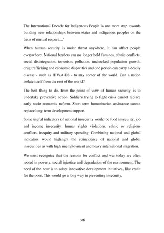 The International Decade for Indigenous People is one more step towards
building new relationships between states and indigenous peoples on the
basis of mutual respect....’

When human security is under threat anywhere, it can affect people
everywhere. National borders can no longer hold famines, ethnic conflicts,
social disintegration, terrorism, pollution, unchecked population growth,
drug trafficking and economic disparities and one person can carry a deadly
disease - such as HIV/AIDS - to any corner of the world. Can a nation
isolate itself from the rest of the world?

The best thing to do, from the point of view of human security, is to
undertake preventive action. Soldiers trying to fight crisis cannot replace
early socio-economic reform. Short-term humanitarian assistance cannot
replace long-term development support.

Some useful indicators of national insecurity would be food insecurity, job
and income insecurity, human rights violations, ethnic or religious
conflicts, inequity and military spending. Combining national and global
indicators would highlight the coincidence of national and global
insecurities as with high unemployment and heavy international migration.

We must recognize that the reasons for conflict and war today are often
rooted in poverty, social injustice and degradation of the environment. The
need of the hour is to adopt innovative development initiatives, like credit
for the poor. This would go a long way in preventing insecurity.




                                       385
 