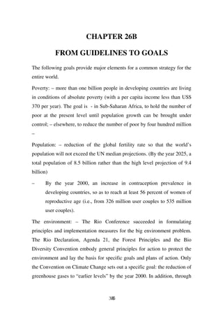 CHAPTER 26B

           FROM GUIDELINES TO GOALS
The following goals provide major elements for a common strategy for the
entire world.

Poverty: – more than one billion people in developing countries are living
in conditions of absolute poverty (with a per capita income less than US$
370 per year). The goal is - in Sub-Saharan Africa, to hold the number of
poor at the present level until population growth can be brought under
control; – elsewhere, to reduce the number of poor by four hundred million
–

Population: – reduction of the global fertility rate so that the world’s
population will not exceed the UN median projections. (By the year 2025, a
total population of 8.5 billion rather than the high level projection of 9.4
billion)

–     By the year 2000, an increase in contraception prevalence in
      developing countries, so as to reach at least 56 percent of women of
      reproductive age (i.e., from 326 million user couples to 535 million
      user couples).

The environment: – The Rio Conference succeeded in formulating
principles and implementation measures for the big environment problem.
The Rio Declaration, Agenda 21, the Forest Principles and the Bio
Diversity Convention embody general principles for action to protect the
environment and lay the basis for specific goals and plans of action. Only
the Convention on Climate Change sets out a specific goal: the reduction of
greenhouse gases to “earlier levels” by the year 2000. In addition, through



                                    386
 
