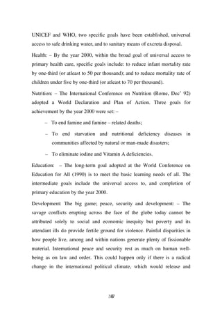 UNICEF and WHO, two specific goals have been established, universal
access to safe drinking water, and to sanitary means of excreta disposal.

Health: – By the year 2000, within the broad goal of universal access to
primary health care, specific goals include: to reduce infant mortality rate
by one-third (or atleast to 50 per thousand); and to reduce mortality rate of
children under five by one-third (or atleast to 70 per thousand).

Nutrition: – The International Conference on Nutrition (Rome, Dec’ 92)
adopted a World Declaration and Plan of Action. Three goals for
achievement by the year 2000 were set: –

      – To end famine and famine – related deaths;

      – To end starvation and nutritional deficiency diseases in
         communities affected by natural or man-made disasters;

      – To eliminate iodine and Vitamin A deficiencies.

Education: – The long-term goal adopted at the World Conference on
Education for All (1990) is to meet the basic learning needs of all. The
intermediate goals include the universal access to, and completion of
primary education by the year 2000.

Development: The big game; peace, security and development: – The
savage conflicts erupting across the face of the globe today cannot be
attributed solely to social and economic inequity but poverty and its
attendant ills do provide fertile ground for violence. Painful disparities in
how people live, among and within nations generate plenty of fissionable
material. International peace and security rest as much on human well-
being as on law and order. This could happen only if there is a radical
change in the international political climate, which would release and




                                      387
 