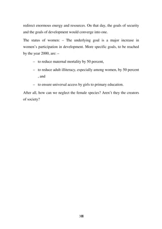 redirect enormous energy and resources. On that day, the goals of security
and the goals of development would converge into one.

The status of women: – The underlying goal is a major increase in
women’s participation in development. More specific goals, to be reached
by the year 2000, are: –

      – to reduce maternal mortality by 50 percent,

      – to reduce adult illiteracy, especially among women, by 50 percent
         , and

      – to ensure universal access by girls to primary education.

After all, how can we neglect the female species? Aren’t they the creators
of society?




                                    388
 