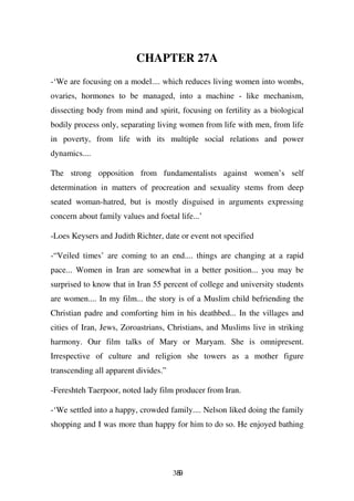 CHAPTER 27A
-‘We are focusing on a model.... which reduces living women into wombs,
ovaries, hormones to be managed, into a machine - like mechanism,
dissecting body from mind and spirit, focusing on fertility as a biological
bodily process only, separating living women from life with men, from life
in poverty, from life with its multiple social relations and power
dynamics....

The strong opposition from fundamentalists against women’s self
determination in matters of procreation and sexuality stems from deep
seated woman-hatred, but is mostly disguised in arguments expressing
concern about family values and foetal life...’

-Loes Keysers and Judith Richter, date or event not specified

-“Veiled times’ are coming to an end.... things are changing at a rapid
pace... Women in Iran are somewhat in a better position... you may be
surprised to know that in Iran 55 percent of college and university students
are women.... In my film... the story is of a Muslim child befriending the
Christian padre and comforting him in his deathbed... In the villages and
cities of Iran, Jews, Zoroastrians, Christians, and Muslims live in striking
harmony. Our film talks of Mary or Maryam. She is omnipresent.
Irrespective of culture and religion she towers as a mother figure
transcending all apparent divides.”

-Fereshteh Taerpoor, noted lady film producer from Iran.

-‘We settled into a happy, crowded family.... Nelson liked doing the family
shopping and I was more than happy for him to do so. He enjoyed bathing




                                      389
 