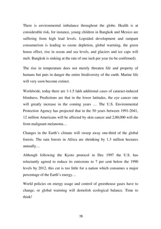 There is environmental imbalance throughout the globe. Health is at
considerable risk, for instance, young children in Bangkok and Mexico are
suffering from high lead levels. Lopsided development and rampant
consumerism is leading to ozone depletion, global warming, the green
house effect, rise in ocean and sea levels, and glaciers and ice caps will
melt. Bangkok is sinking at the rate of one inch per year (to be confirmed).

The rise in temperature does not merely threaten life and property of
humans but puts in danger the entire biodiversity of the earth. Marine life
will very soon become extinct.

Worldwide, today there are 1-1.5 lakh additional cases of cataract-induced
blindness. Predictions are that in the lower latitudes, the eye cancer rate
will greatly increase in the coming years … The U.S. Environmental
Protection Agency has projected that in the 50 years between 1991-2041,
12 million Americans will be affected by skin cancer and 2,00,000 will die
from malignant melanoma…

Changes in the Earth’s climate will sweep away one-third of the global
forests. The rain forests in Africa are shrinking by 1.3 million hectares
annually…

Although following the Kyoto protocol in Dec 1997 the U.S. has
reluctantly agreed to reduce its emissions to 7 per cent below the 1990
levels by 2012, this cut is too little for a nation which consumes a major
percentage of the Earth’s energy…

World policies on energy usage and control of greenhouse gases have to
change, or global warming will demolish ecological balance. Time to
think!




                                     39
 