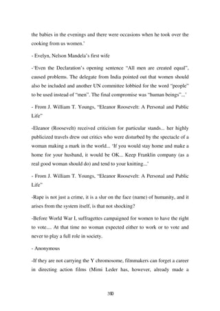 the babies in the evenings and there were occasions when he took over the
cooking from us women.’

- Evelyn, Nelson Mandela’s first wife

-‘Even the Declaration’s opening sentence “All men are created equal”,
caused problems. The delegate from India pointed out that women should
also be included and another UN committee lobbied for the word “people”
to be used instead of “men”. The final compromise was “human beings”...’

- From J. William T. Youngs, “Eleanor Roosevelt: A Personal and Public
Life”

-Eleanor (Roosevelt) received criticism for particular stands... her highly
publicized travels drew out critics who were disturbed by the spectacle of a
woman making a mark in the world... ‘If you would stay home and make a
home for your husband, it would be OK... Keep Franklin company (as a
real good woman should do) and tend to your knitting...’

- From J. William T. Youngs, “Eleanor Roosevelt: A Personal and Public
Life”

-Rape is not just a crime, it is a slur on the face (name) of humanity, and it
arises from the system itself, is that not shocking?

-Before World War I, suffragettes campaigned for women to have the right
to vote.... At that time no woman expected either to work or to vote and
never to play a full role in society.

- Anonymous

-If they are not carrying the Y chromosome, filmmakers can forget a career
in directing action films (Mimi Leder has, however, already made a



                                        390
 